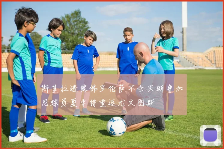 斯基拉透露佛罗伦萨不会买断鲁加尼球员夏季将重返尤文图斯
