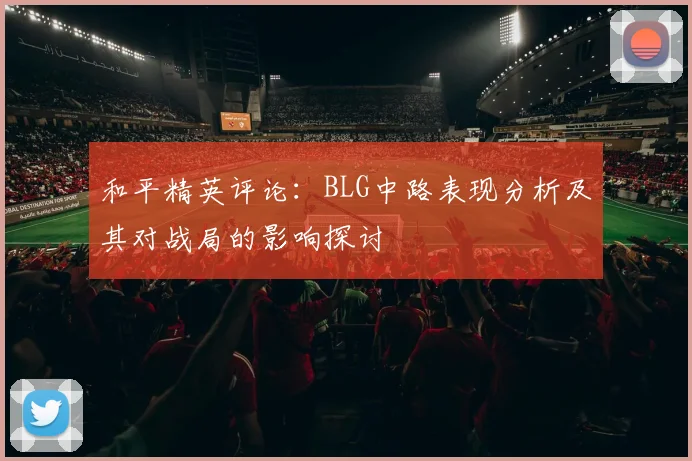 和平精英评论：BLG中路表现分析及其对战局的影响探讨