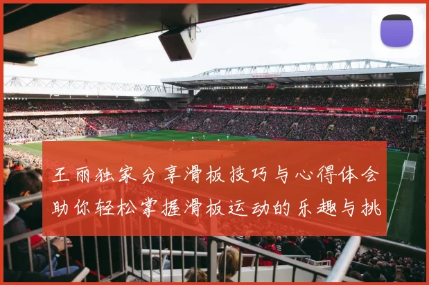 王丽独家分享滑板技巧与心得体会助你轻松掌握滑板运动的乐趣与挑战