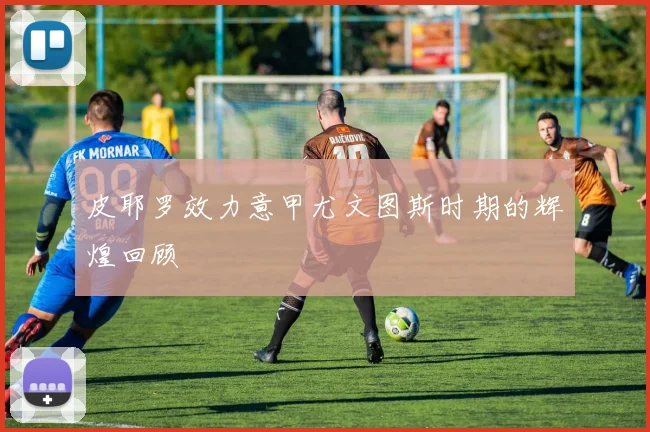 皮耶罗效力意甲尤文图斯时期的辉煌回顾